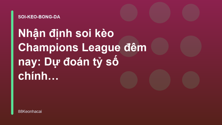 Nhận định soi kèo Champions League đêm nay: Dự đoán tỷ số chính xác